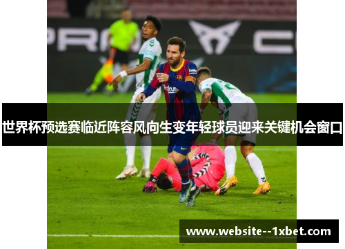 世界杯预选赛临近阵容风向生变年轻球员迎来关键机会窗口