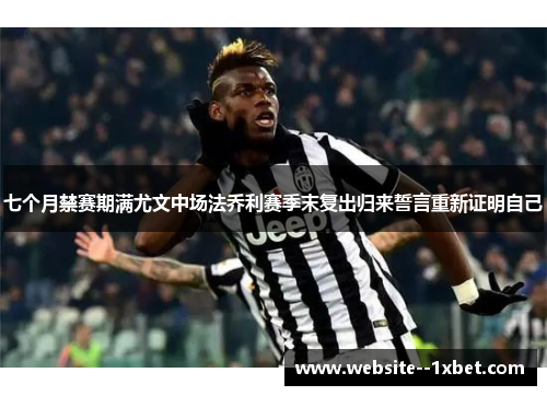 七个月禁赛期满尤文中场法乔利赛季末复出归来誓言重新证明自己