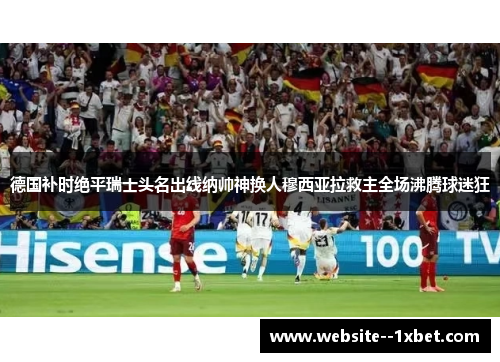 德国补时绝平瑞士头名出线纳帅神换人穆西亚拉救主全场沸腾球迷狂